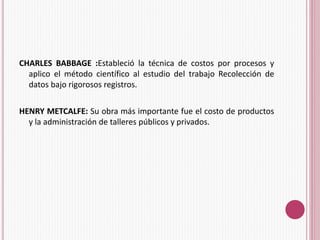 CHARLES BABBAGE :Estableció la técnica de costos por procesos y 
aplico el método científico al estudio del trabajo Recolección de 
datos bajo rigorosos registros. 
HENRY METCALFE: Su obra más importante fue el costo de productos 
y la administración de talleres públicos y privados. 
 