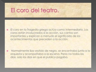    El coro en la Tragedia griega actúa como intermediario. Los
    coros están involucrados a la acción, sus cantos son
    importantes y explican a menudo el significado de los
    acontecimientos que preceden a la acción.



   Normalmente iba vestido de negro, se encontraba junto a la
    orquesta y acompañaba a la escena. Peno no todos los
    días, solo los días en que el publico pagaba.
 