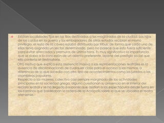    Existían localidades fijas en las filas destinadas a los magistrados de la ciudad. Los hijos
    de los caídos en la guerra y los embajadores de otros estados recibían el mismo
    privilegio. el resto de la cávea estaba distribuido por tribus, de forma que cada una de
    ellas tenía asignado un sector determinado, pero no parece que esto fuera suficiente
    para evitar altercados y premuras de última hora. Es muy significativa la importancia
    que se daba a la concesión de un asiento preferente, aparte del prestigio social que
    ello confería al destinatario.
    Otro motivo que explica esta asistencia masiva a las representaciones teatrales es la
    ausencia de discriminaciones de cualquier clase para el acceso a las mismas, a
    diferencia de lo que sucedía con otro tipo de acontecimientos como los jurados o las
    asambleas populares.
    Respecto a las mujeres, colectivo casi siempre marginado de las actividades
    principales en la sociedad griega, alguna cuestionan su presencia en el interior del
    recinto teatral y se ha llegado a suponer que asistían a los espectáculos desde fuera en
    los caminos que bordeaban la ladera de la Acrópolis sobre la que se ubicaba el teatro
    ateniense.
 
