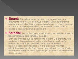    Skené: Cuando además de coros comenzó a haber un
    argumento y actores, se construyó la skené. Era una plataforma
    alargada y estrecha situada junto a la orchesta, en el lado opuesto
    al koilon. Con el tiempo se elevó cerca de tres metros sobre la
    orchesta, sostenida por una columnata.

   Parodoi: Los teatros griegos tenían entradas para los actores y
    los miembros del coro llamados parodoi.
     Eran dos entradas que se abrían entre la skené y la orchesta, que
    también recibieron el nombre de eisodoi. Tenían una función
    dramática, ya que, por convenio, los más occidentales
    representaban la salida hacia el mar o el campo y los más
    orientales a la acrópolis. Por lo tanto, dependiendo de por dónde
    entrasen o saliesen los coros o personajes, el público sabía a dónde
    iban o venían.
 
