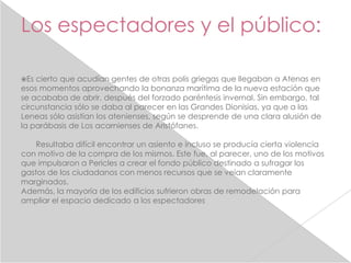 Los espectadores y el público:

Es cierto que acudían gentes de otras polis griegas que llegaban a Atenas en
esos momentos aprovechando la bonanza marítima de la nueva estación que
se acababa de abrir, después del forzado paréntesis invernal. Sin embargo, tal
circunstancia sólo se daba al parecer en las Grandes Dionisias, ya que a las
Leneas sólo asistían los atenienses, según se desprende de una clara alusión de
la parábasis de Los acarnienses de Aristófanes.

    Resultaba difícil encontrar un asiento e incluso se producía cierta violencia
con motivo de la compra de los mismos. Este fue, al parecer, uno de los motivos
que impulsaron a Pericles a crear el fondo público destinado a sufragar los
gastos de los ciudadanos con menos recursos que se veían claramente
marginados.
Además, la mayoría de los edificios sufrieron obras de remodelación para
ampliar el espacio dedicado a los espectadores
 