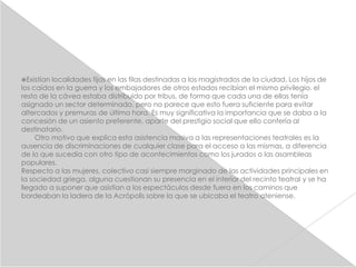 Existían localidades fijas en las filas destinadas a los magistrados de la ciudad. Los hijos de
los caídos en la guerra y los embajadores de otros estados recibían el mismo privilegio. el
resto de la cávea estaba distribuido por tribus, de forma que cada una de ellas tenía
asignado un sector determinado, pero no parece que esto fuera suficiente para evitar
altercados y premuras de última hora. Es muy significativa la importancia que se daba a la
concesión de un asiento preferente, aparte del prestigio social que ello confería al
destinatario.
     Otro motivo que explica esta asistencia masiva a las representaciones teatrales es la
ausencia de discriminaciones de cualquier clase para el acceso a las mismas, a diferencia
de lo que sucedía con otro tipo de acontecimientos como los jurados o las asambleas
populares.
Respecto a las mujeres, colectivo casi siempre marginado de las actividades principales en
la sociedad griega, alguna cuestionan su presencia en el interior del recinto teatral y se ha
llegado a suponer que asistían a los espectáculos desde fuera en los caminos que
bordeaban la ladera de la Acrópolis sobre la que se ubicaba el teatro ateniense.
 
