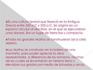 Esuna cultura teatral que floreció en la Antigua
Grecia entre 550 a.C y 220 a.C. Se originó en un
espacio circular al aire libre, en el que se ejecutaban
unas danzas. Era un lugar de tierra lisa y compacta.

Todos     los grandes teatros se construyeron así a cielo
abierto.

Los teatros se construían en la ladera de una
montaña, para poder apreciar la obra
representada, a diferencia de los romanos, muchos
de los cuales se levantaban en terreno llano y
elevaban sus gradas por medio de bóvedas y arcos.
 