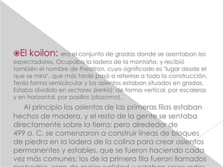 El   koilon: era el conjunto de gradas donde se asentaban los
espectadores. Ocupaba la ladera de la montaña, y recibió
también el nombre de theatron, cuyo significado es "lugar desde el
que se mira", que más tarde pasó a referirse a todo la construcción.
Tenía forma semicircular y los asientos estaban situados en gradas.
Estaba dividido en sectores (kerkís): de forma vertical, por escaleras
y en horizontal, por pasillos (diazoma).
   Al principio los asientos de las primeras filas estaban
hechos de madera, y el resto de la gente se sentaba
directamente sobre la tierra; pero alrededor de
499 a. C. se comenzaron a construir líneas de bloques
de piedra en la ladera de la colina para crear asientos
permanentes y estables, que se fueron haciendo cada
vez más comunes; los de la primera fila fueron llamados
 