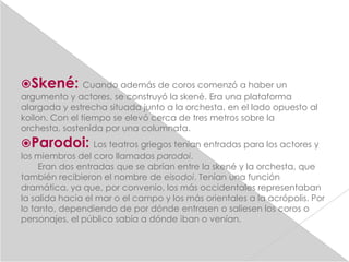 Skené:         Cuando además de coros comenzó a haber un
argumento y actores, se construyó la skené. Era una plataforma
alargada y estrecha situada junto a la orchesta, en el lado opuesto al
koilon. Con el tiempo se elevó cerca de tres metros sobre la
orchesta, sostenida por una columnata.
Parodoi:         Los teatros griegos tenían entradas para los actores y
los miembros del coro llamados parodoi.
     Eran dos entradas que se abrían entre la skené y la orchesta, que
también recibieron el nombre de eisodoi. Tenían una función
dramática, ya que, por convenio, los más occidentales representaban
la salida hacia el mar o el campo y los más orientales a la acrópolis. Por
lo tanto, dependiendo de por dónde entrasen o saliesen los coros o
personajes, el público sabía a dónde iban o venían.
 