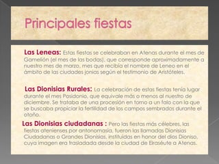 Las Leneas: Estas fiestas se celebraban en Atenas durante el mes de
Gamelión (el mes de las bodas), que corresponde aproximadamente a
nuestro mes de marzo, mes que recibía el nombre de Leneo en el
ámbito de las ciudades jonias según el testimonio de Aristóteles.


Las Dionisias Rurales:       La celebración de estas fiestas tenía lugar
durante el mes Posidonio, que equivale más o menos al nuestro de
diciembre. Se trataba de una procesión en torno a un falo con la que
se buscaba propiciar la fertilidad de los campos sembrados durante el
otoño.
Las Dionisias ciudadanas : Pero las fiestas más célebres, las
fiestas atenienses por antonomasia, fueron las llamadas Dionisias
Ciudadanas o Grandes Dionisias, instituidas en honor del dios Dioniso,
cuya imagen era trasladada desde la ciudad de Elraséute a Atenas.
 