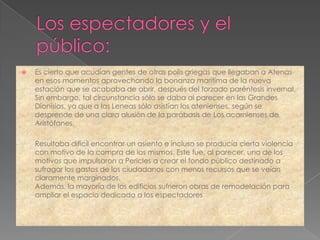    Es cierto que acudían gentes de otras polis griegas que llegaban a Atenas
    en esos momentos aprovechando la bonanza marítima de la nueva
    estación que se acababa de abrir, después del forzado paréntesis invernal.
    Sin embargo, tal circunstancia sólo se daba al parecer en las Grandes
    Dionisias, ya que a las Leneas sólo asistían los atenienses, según se
    desprende de una clara alusión de la parábasis de Los acarnienses de
    Aristófanes.

    Resultaba difícil encontrar un asiento e incluso se producía cierta violencia
    con motivo de la compra de los mismos. Este fue, al parecer, uno de los
    motivos que impulsaron a Pericles a crear el fondo público destinado a
    sufragar los gastos de los ciudadanos con menos recursos que se veían
    claramente marginados.
    Además, la mayoría de los edificios sufrieron obras de remodelación para
    ampliar el espacio dedicado a los espectadores
 