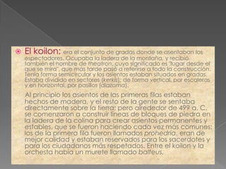    El koilon: era el conjunto de gradas donde se asentaban los
    espectadores. Ocupaba la ladera de la montaña, y recibió
    también el nombre de theatron, cuyo significado es "lugar desde el
    que se mira", que más tarde pasó a referirse a todo la construcción.
    Tenía forma semicircular y los asientos estaban situados en gradas.
    Estaba dividido en sectores (kerkís): de forma vertical, por escaleras
    y en horizontal, por pasillos (diazoma).
    Al principio los asientos de las primeras filas estaban
    hechos de madera, y el resto de la gente se sentaba
    directamente sobre la tierra; pero alrededor de 499 a. C.
    se comenzaron a construir líneas de bloques de piedra en
    la ladera de la colina para crear asientos permanentes y
    estables, que se fueron haciendo cada vez más comunes;
    los de la primera fila fueron llamados prohedria, eran de
    mejor calidad y estaban reservados para los sacerdotes y
    para los ciudadanos más respetados. Entre el koilon y la
    orchesta había un murete llamado balteus.
 