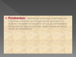    Proskenion: (delante de la escena), adornado con
    columnas y estatuas, era el lugar donde actuaban los
    actores y era similar al proscenio actual. La paraskenia se
    decoraba con figuras y pinturas, según el lugar en que la
    acción se desarrollaba.
 