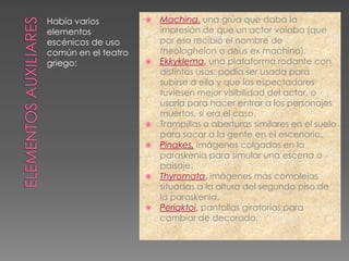 Había varios            Machina, una grúa que daba la
elementos                impresión de que un actor volaba (que
escénicos de uso         por eso recibió el nombre de
común en el teatro       theologheion o deus ex machina).
griego:                 Ekkyklema, una plataforma rodante con
                         distintos usos: podía ser usada para
                         subirse a ella y que los espectadores
                         tuviesen mejor visibilidad del actor, o
                         usarla para hacer entrar a los personajes
                         muertos, si era el caso.
                        Trampillas o aberturas similares en el suelo
                         para sacar a la gente en el escenario.
                        Pinakes, imágenes colgadas en la
                         paraskenia para simular una escena o
                         paisaje.
                        Thyromata, imágenes más complejas
                         situadas a la altura del segundo piso de
                         la paraskenia.
                        Periaktoi, pantallas giratorias para
                         cambiar de decorado.
 