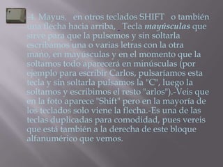    -4. Mayus. en otros teclados SHIFT o también
    una flecha hacia arriba, Tecla mayúsculas que
    sirve para que la pulsemos y sin soltarla
    escribamos una o varias letras con la otra
    mano, en mayúsculas y en el momento que la
    soltamos todo aparecerá en minúsculas (por
    ejemplo para escribir Carlos, pulsaríamos esta
    tecla y sin soltarla pulsamos la "C", luego la
    soltamos y escribimos el resto "arlos").-Veis que
    en la foto aparece "Shift" pero en la mayoría de
    los teclados solo viene la flecha.-Es una de las
    teclas duplicadas para comodidad, pues vereis
    que está también a la derecha de este bloque
    alfanumérico que vemos.
 