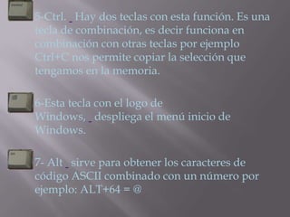    5-Ctrl. Hay dos teclas con esta función. Es una
    tecla de combinación, es decir funciona en
    combinación con otras teclas por ejemplo
    Ctrl+C nos permite copiar la selección que
    tengamos en la memoria.

   6-Esta tecla con el logo de
    Windows, despliega el menú inicio de
    Windows.

   7- Alt sirve para obtener los caracteres de
    código ASCII combinado con un número por
    ejemplo: ALT+64 = @
 