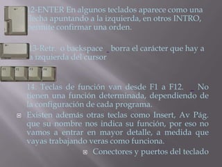    12-ENTER En algunos teclados aparece como una
    flecha apuntando a la izquierda, en otros INTRO,
    permite confirmar una orden.

    13-Retr. o backspace borra el carácter que hay a
    la izquierda del cursor


    14. Teclas de función van desde F1 a F12.       No
    tienen una función determinada, dependiendo de
    la configuración de cada programa.
   Existen además otras teclas como Insert, Av Pág.
    que su nombre nos indica su función, por eso no
    vamos a entrar en mayor detalle, a medida que
    vayas trabajando veras como funciona.
                     Conectores y puertos del teclado
 