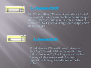 1.- Teclado PC XT
PC XT significa ("Personal Computer eXtended
Tecnology"). Es el primer teclado estándar que
data de 1981, cuenta con 83 teclas, utiliza el
conector PS/1 y tenía la siguiente disposición
de las teclas:



    2.- Teclado PC AT

 PC AT significa ("Personal Computer Advanced
 Tecnology"). Data de 1983, cuenta con 84 teclas,
 utiliza el conector PS/1, se le agrega un panel con
 luces que indica los estados de 3 teclas en
 especial, tenía la siguiente disposición de las
 teclas:
 