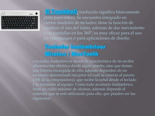 El Trackball: traducido significa básicamente
      pista para esfera. Se encuentra integrado en
      ciertos modelos de teclados; tiene la función de
      sustituir el uso del ratón, además de dar movimiento
      a las pantallas en los 360°, es muy eficaz para el uso
      en videojuegos ó para aplicaciones de diseño.

       Teclados Inalámbricos
       Wireless / BlueTooth
s teclados inalámbricos tienen la característica de no recibir
alimentación eléctrica desde algún puerto, sino que tienen
una batería encargada de ello, además dependen de un
accesorio denominado receptor (el cuál se conecta al puerto
USB de la computadora), que recibe la señal desde el teclado
y la transmite al equipo. Como todo accesorio inalámbrico,
tiene un radio máximo de alcance, además depende el
estándar que se este utilizando para ello, que pueden ser las
siguientes:
 