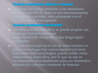    Teclado inalámbrico Wireless estándar
   funciona con ondas similares a los estándares
    de redes tipo Wi-Fi, pero no son necesariamente
    compatibles con tales, sino solamente con el
    receptor que le corresponde.
   Teclado inalámbrico Bluetooth:
   funciona con tal estándar y se puede acoplar con
    cualquier computadora que
    tenga BlueTooth integrado ó que tenga algún
    adaptador.
       Una desventaja en el uso de estos teclados es
    que si en un lugar hay varios equipos cercanos
    utilizando estas tecnologías, puede existir cierta
    interferencia entre ellos, por lo que su uso es
    recomendado principalmente para uso doméstico,
    además del consumo constante de baterías.
 
