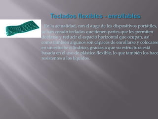     En la actualidad, con el auge de los dispositivos portátiles,
    se han creado teclados que tienen partes que les permiten
    doblarse y reducir el espacio horizontal que ocupan, así
    como también algunos son capaces de enrollarse y colocarse
    en un estuche cilíndrico, gracias a que su estructura está
    basada en el uso de plástico flexible, lo que también los hace
    resistentes a los líquidos.
 