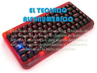 El teclado alfanumérico es similar al teclado de
una máquina de escribir, dispone de todas las
letras del alfabeto, los diez dígitos decimales y
todos los signos de puntuación y acentuación,
        además de la barra espaciadora
 