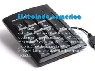 El teclado numérico es similar al de una
calculadora, dispone de los diez dígitos
decimales, las operaciones matemáticas
más habituales (suma, resta, multiplicación
y división) Además de la tecla “Bloq Num”
o “Num Lock” que activa o desactiva este
teclado.
 