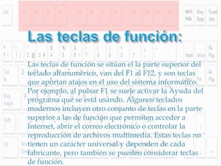 Las teclas de función se sitúan el la parte superior del
teclado alfanumérico, van del F1 al F12, y son teclas
que aportan atajos en el uso del sistema informático.
Por ejemplo, al pulsar F1 se suele activar la Ayuda del
programa que se está usando. Algunos teclados
modernos incluyen otro conjunto de teclas en la parte
superior a las de función que permiten acceder a
Internet, abrir el correo electrónico o controlar la
reproducción de archivos multimedia. Estas teclas no
tienen un carácter universal y dependen de cada
fabricante, pero también se pueden considerar teclas
de función.
 