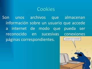 Cookies
Son unos archivos que almacenan
información sobre un usuario que accede
a internet de modo que pueda ser
reconocido en sucesivas conexiones
páginas correspondientes.
 