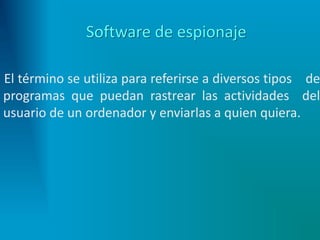 Software de espionaje
El término se utiliza para referirse a diversos tipos de
programas que puedan rastrear las actividades del
usuario de un ordenador y enviarlas a quien quiera.
 