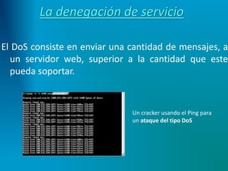 La denegación de servicio
El DoS consiste en enviar una cantidad de mensajes, a
un servidor web, superior a la cantidad que este
pueda soportar.
Un cracker usando el Ping para
un ataque del tipo DoS
 