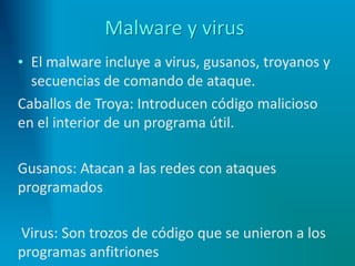Malware y virus
• El malware incluye a virus, gusanos, troyanos y
secuencias de comando de ataque.
Caballos de Troya: Introducen código malicioso
en el interior de un programa útil.
Gusanos: Atacan a las redes con ataques
programados
Virus: Son trozos de código que se unieron a los
programas anfitriones
 