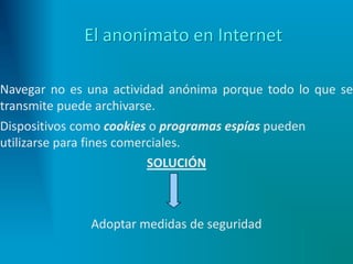 El anonimato en Internet
Navegar no es una actividad anónima porque todo lo que se
transmite puede archivarse.
Dispositivos como cookies o programas espías pueden
utilizarse para fines comerciales.
SOLUCIÓN
Adoptar medidas de seguridad
 