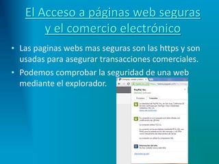 El Acceso a páginas web seguras
y el comercio electrónico
• Las paginas webs mas seguras son las https y son
usadas para asegurar transacciones comerciales.
• Podemos comprobar la seguridad de una web
mediante el explorador.
 