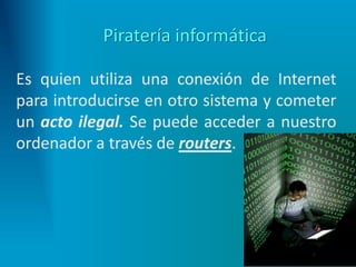 Piratería informática
Es quien utiliza una conexión de Internet
para introducirse en otro sistema y cometer
un acto ilegal. Se puede acceder a nuestro
ordenador a través de routers.
 