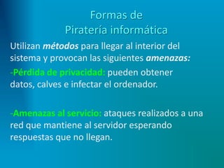 Formas de
Piratería informática
Utilizan métodos para llegar al interior del
sistema y provocan las siguientes amenazas:
-Pérdida de privacidad: pueden obtener
datos, calves e infectar el ordenador.
-Amenazas al servicio: ataques realizados a una
red que mantiene al servidor esperando
respuestas que no llegan.
 