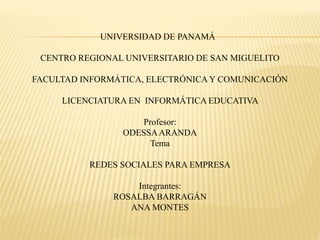 UNIVERSIDAD DE PANAMÁ 
CENTRO REGIONAL UNIVERSITARIO DE SAN MIGUELITO 
FACULTAD INFORMÁTICA, ELECTRÓNICA Y COMUNICACIÓN 
LICENCIATURA EN INFORMÁTICA EDUCATIVA 
Profesor: 
ODESSA ARANDA 
Tema 
REDES SOCIALES PARA EMPRESA 
Integrantes: 
ROSALBA BARRAGÁN 
ANA MONTES 
 