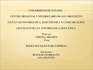 UNIVERSIDAD DE PANAMÁ 
CENTRO REGIONAL UNIVERSITARIO DE SAN MIGUELITO 
FACULTAD INFORMÁTICA, ELECTRÓNICA Y COMUNICACIÓN 
LICENCIATURA EN INFORMÁTICA EDUCATIVA 
Profesor: 
ODESSA ARANDA 
Tema 
REDES SOCIALES PARA EMPRESA 
Integrantes: 
ROSALBA BARRAGÁN 
ANA MONTES 
 