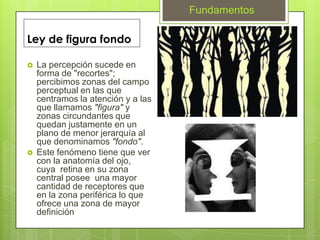 Fundamentos

Ley de figura fondo

   La percepción sucede en
    forma de "recortes";
    percibimos zonas del campo
    perceptual en las que
    centramos la atención y a las
    que llamamos "figura" y
    zonas circundantes que
    quedan justamente en un
    plano de menor jerarquía al
    que denominamos "fondo".
   Este fenómeno tiene que ver
    con la anatomía del ojo,
    cuya retina en su zona
    central posee una mayor
    cantidad de receptores que
    en la zona periférica lo que
    ofrece una zona de mayor
    definición
 