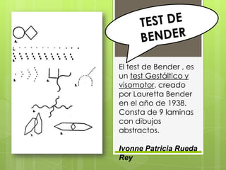 El test de Bender , es
un test Gestáltico y
visomotor, creado
por Lauretta Bender
en el año de 1938.
Consta de 9 laminas
con dibujos
abstractos.

Ivonne Patricia Rueda
Rey
 