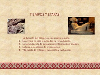 TIEMPOS Y ETAPAS




     La duración del proyecto es de cuatro semana.
1.   La primera es para la actividad de introducción.
2.   La segunda es la de búsqueda de información y análisis.
3.   La tercera de diseño de presentación.
4.   Y la cuarta de entregas, exposición y evaluación.
 