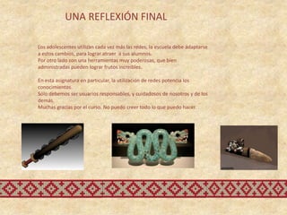 UNA REFLEXIÓN FINAL

Los adolescentes utilizan cada vez más las redes, la escuela debe adaptarse
a estos cambios, para lograr atraer a sus alumnos.
Por otro lado son una herramientas muy poderosas, que bien
administradas pueden lograr frutos increibles.

En esta asignatura en particular, la utilización de redes potencia los
conocimientos.
Sólo debemos ser usuarios responsables, y cuidadosos de nosotros y de los
demás.
Muchas gracias por el curso. No puedo creer todo lo que puedo hacer.
 