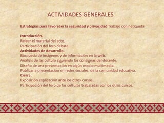 ACTIVIDADES GENERALES
Estrategias para favorecer la seguridad y privacidad Trabajo con netiqueta

Introducción.
Releer el material del acto.
Participación del foro debate.
Actividades de desarrollo.
Búsqueda de imágenes y de información en la web.
Análisis de las cultura siguiendo las consignas del docente.
Diseño de una presentación en algún medio multimedia.
Publicar a presentación en redes sociales de la comunidad educativa.
Cierre.
Exposición explicación ante los otros cursos.
Participación del foro de las culturas trabajadas por los otros cursos.
 