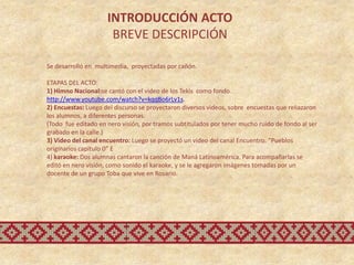 INTRODUCCIÓN ACTO
                      BREVE DESCRIPCIÓN

Se desarrolló en multimedia, proyectadas por cañón.

ETAPAS DEL ACTO:
1) Himno Nacional:se cantó con el video de los Tekis como fondo.
http://www.youtube.com/watch?v=kqqBo6rLv1s.
2) Encuestas: Luego del discurso se proyectaron diversos videos, sobre encuestas que reliazaron
los alumnos, a diferentes personas.
(Todo fue editado en nero visión, por tramos subtitulados por tener mucho ruido de fondo al ser
grabado en la calle.)
3) Video del canal encuentro: Luego se proyectó un video del canal Encuentro. “Pueblos
originarios capítulo 0” E
4) karaoke: Dos alumnas cantaron la canción de Maná Latinoamérica. Para acompañarlas se
editó en nero visión, como sonido el karaoke, y se le agregaron imágenes tomadas por un
docente de un grupo Toba que vive en Rosario.
 