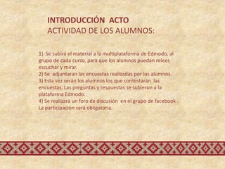 INTRODUCCIÓN ACTO
   ACTIVIDAD DE LOS ALUMNOS:

1) Se subirá el material a la multiplataforma de Edmodo, al
grupo de cada curso, para que los alumnos puedan releer,
escuchar y mirar.
2) Se adjuntaran las encuestas realizadas por los alumnos.
3) Esta vez serán los alumnos los que contestarán las
encuestas. Las preguntas y respuestas se subieron a la
plataforma Edmodo.
4) Se realizará un foro de discusión en el grupo de facebook .
La participación será obligatoria.
 