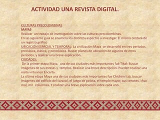 ACTIVIDAD UNA REVISTA DIGITAL.

CULTURAS PRECOLOMBINAS
MAYAS
Realizar un trabajo de investigación sobre las culturas precolombinas.
En las siguiente guía se enumera los distintos aspectos a investigar. El mismo contará de
un registro gráfico
UBICACIÓN ESPACIAL Y TEMPORAL: La civilización Maya se desarrolló en tres períodos,
preclásica, clásica, y postclásica. Buscar planos de ubicación de algunos de estos
períodos, y realizar una breve explicación.
CIUDADES:
 De la primer etapa Maya, una de sus ciudades más importantes fué Tikal: Buscar
imágenes de sus estelas y templos. Realizar una breve descripción. Pueden realizar una
visita virtual en Encarta.
La última etapa Maya una de sus ciudades más importantes fue Chichén Itzá, buscar
imágenes del edificio del caracol, el juego de pelota, el templo mayor, sus cenotes, chac
mol, mil columnas. Y realizar una breve explicación sobre cada uno.
 