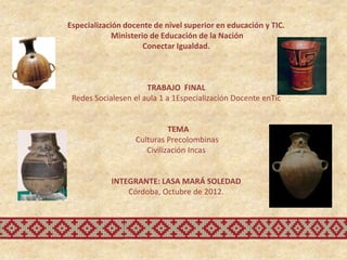 Especialización docente de nivel superior en educación y TIC.
             Ministerio de Educación de la Nación
                      Conectar Igualdad.



                      TRABAJO FINAL
 Redes Socialesen el aula 1 a 1Especialización Docente enTic


                             TEMA
                   Culturas Precolombinas
                      Civilización Incas


            INTEGRANTE: LASA MARÁ SOLEDAD
                Córdoba, Octubre de 2012.
 