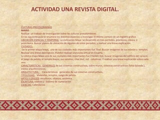 ACTIVIDAD UNA REVISTA DIGITAL.

CULTURAS PRECOLOMBINAS
MAYAS
Realizar un trabajo de investigación sobre las culturas precolombinas.
En las siguiente guía se enumera los distintos aspectos a investigar. El mismo contará de un registro gráfico
UBICACIÓN ESPACIAL Y TEMPORAL: La civilización Maya se desarrolló en tres períodos, preclásica, clásica, y
postclásica. Buscar planos de ubicación de algunos de estos períodos, y realizar una breve explicación.
CIUDADES:
 De la primer etapa Maya, una de sus ciudades más importantes fué Tikal: Buscar imágenes de sus estelas y templos.
Realizar una breve descripción. Pueden realizar una visita virtual en Encarta.
La última etapa Maya una de sus ciudades más importantes fue Chichén Itzá, buscar imágenes del edificio del caracol,
el juego de pelota, el templo mayor, sus cenotes, chac mol, mil columnas. Y realizar una breve explicación sobre cada
uno.
CARACTERÍSTICAS GENERALES de sus sistemas constructivos, sobre muros, sistemas constructivos (falsa bóveda ),
estilos arquitectónicos.
ARQUITECTURA: Características generales de sus sistemas constructivos,
TIPOLOGÍAS: Viviendas, templos, Juego de pelota.
ARTES Y OFICIOS: esculturas, objetos, cerámica.
ESCRITURA: códices y Sistema de numeración
CIENCIAS: Calendarios
 