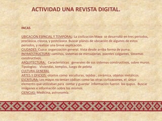 ACTIVIDAD UNA REVISTA DIGITAL.

INCAS

UBICACIÓN ESPACIAL Y TEMPORAL: La civilización Maya se desarrolló en tres períodos,
preclásica, clásica, y postclásica. Buscar planos de ubicación de algunos de estos
períodos, y realizar una breve explicación.
CIUDADES: Cuzco organización general. Vista desde arriba forma de puma.
INFRAESTRUCTURA: caminos, sistemas de mensajerías, puentes colgantes, Sistemas
constructivos.
ARQUITECTURA: Características generales de sus sistemas constructivos, sobre muros.
Tipologías: Viviendas, templos, Juego de pelota
CULTURA GENERAL
ARTES Y OFICIOS: objetos como esculturas, tejidos , cerámica, objetos metálicos.
ESCRITURA: Los mayas no tenían códices como las otras civilizaciones, el único
elemento que utilizaban para contar y guardar información fueron los qupus. Buscar
imágenes e información sobre los mismos.
CIENCIAS: Medicina, astronomía.
 