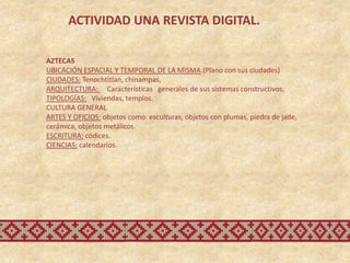ACTIVIDAD UNA REVISTA DIGITAL.

AZTECAS
UBICACIÓN ESPACIAL Y TEMPORAL DE LA MISMA.(Plano con sus ciudades)
CIUDADES: Tenochtitlan, chinampas,
ARQUITECTURA: Características generales de sus sistemas constructivos,
TIPOLOGÍAS: Viviendas, templos.
CULTURA GENERAL
ARTES Y OFICIOS: objetos como esculturas, objetos con plumas, piedra de jade,
cerámica, objetos metálicos.
ESCRITURA: códices.
CIENCIAS: calendarios.
 