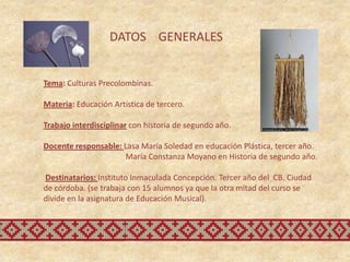 DATOS GENERALES


Tema: Culturas Precolombinas.

Materia: Educación Artística de tercero.

Trabajo interdisciplinar con historia de segundo año.

Docente responsable: Lasa María Soledad en educación Plástica, tercer año.
                     María Constanza Moyano en Historia de segundo año.

Destinatarios: Instituto Inmaculada Concepción. Tercer año del CB. Ciudad
de córdoba. (se trabaja con 15 alumnos ya que la otra mitad del curso se
divide en la asignatura de Educación Musical).
 