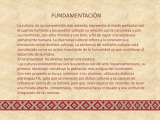 FUNDAMENTACIÓN
La cultura, en su comprensión más extensa, representa el modo particular con
el cual los hombres y los pueblos cultivan su relación con la naturaleza y con
sus hermanos, con ellos mismos y con Dios, a fin de lograr una existencia
plenamente humana. La diversidad cultural refiere a la convivencia e
interacción entre distintas culturas. La existencia de múltiples culturas está
considerada como un activo importante de la humanidad ya que contribuye al
desarrollo de la misma.
En la actualidad los jóvenes toman una postura
 Las culturas precolombinas son la auténtica raíz del arte hispanoamericano, su
primera identidad, constituye la población más antigua del Continente.
Con este proyecto se busca estimular a los alumnos, utilizando distintas
estrategias TIC, para que se interesen por dichas culturas y se capaces de
reflexionar acerca de su historia, para que sean capaces de recordar, de tener
una mirada abierta, comprensiva, respetuosa hacia el pasado y una actitud de
integración de las mismas.
 