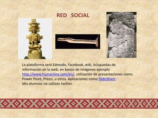 RED SOCIAL




La plataforma será Edmodo, Facebook, wiki, búsquedas de
información en la web, en banco de imágenes ejemplo
http://www.humanline.com/en/, utilización de presentaciones como
Power Point, Prezzi, u otros. Aplicaciones como SlideShare .
Mis alumnos no utilizan twitter.
 