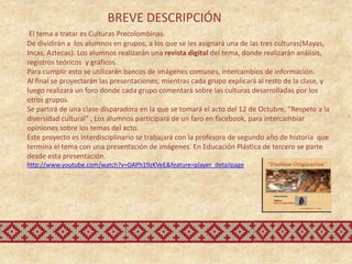 BREVE DESCRIPCIÓN
 El tema a tratar es Culturas Precolombinas.
De dividirán a los alumnos en grupos, a los que se les asignará una de las tres culturas(Mayas,
Incas, Aztecas). Los alumnos realizarán una revista digital del tema, donde realizarán análisis,
registros teóricos y gráficos.
Para cumplir esto se utilizarán bancos de imágenes comunes, intercambios de información.
Al final se proyectarán las presentaciones, mientras cada grupo explicará al resto de la clase, y
luego realizará un foro donde cada grupo comentará sobre las culturas desarrolladas por los
otros grupos.
Se partirá de una clase disparadora en la que se tomará el acto del 12 de Octubre, “Respeto a la
diversidad cultural” , Los alumnos participara de un faro en facebook, para intercambiar
opiniones sobre los temas del acto.
Este proyecto es interdisciplinario se trabajará con la profesora de segundo año de historia que
termina el tema con una presentación de imágenes. En Educación Plástica de tercero se parte
desde esta presentación.
http://www.youtube.com/watch?v=DAPh19zKVeE&feature=player_detailpage
 